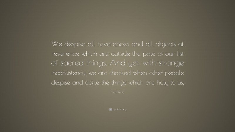Mark Twain Quote: “We despise all reverences and all objects of reverence which are outside the pale of our list of sacred things. And yet, with strange inconsistency, we are shocked when other people despise and defile the things which are holy to us.”