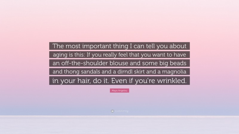 Maya Angelou Quote: “The most important thing I can tell you about aging is this: If you really feel that you want to have an off-the-shoulder blouse and some big beads and thong sandals and a dirndl skirt and a magnolia in your hair, do it. Even if you’re wrinkled.”