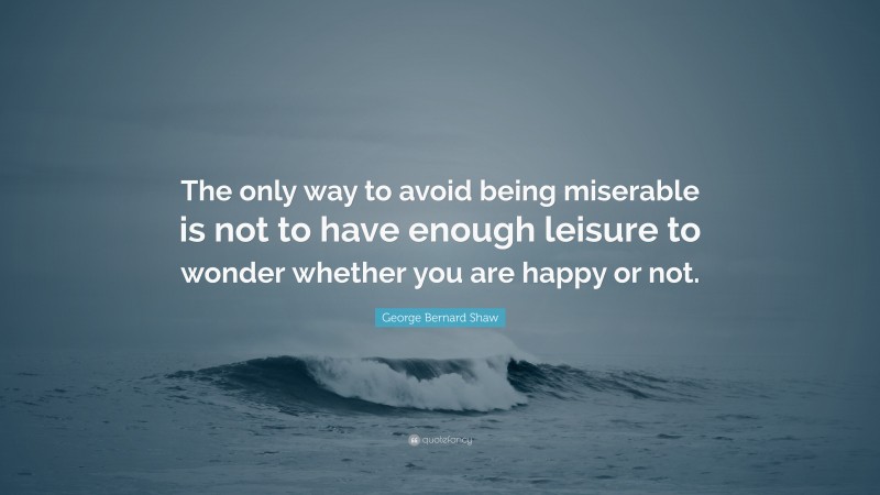 George Bernard Shaw Quote: “The only way to avoid being miserable is not to have enough leisure to wonder whether you are happy or not.”