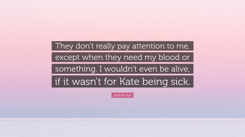 Jodi Picoult Quote: “They don’t really pay attention to me, except when they need my blood or something. I wouldn’t even be alive, if it wasn’t for Kate being sick.”