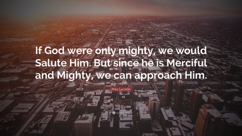 Max Lucado Quote: “If God were only mighty, we would Salute Him. But since he is Merciful and Mighty, we can approach Him.”
