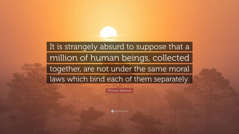 Thomas Jefferson Quote: “It is strangely absurd to suppose that a million of human beings, collected together, are not under the same moral laws which bind each of them separately.”