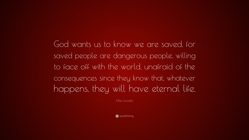 Max Lucado Quote: “God wants us to know we are saved, for saved people are dangerous people, willing to face off with the world, unafraid of the consequences since they know that, whatever happens, they will have eternal life.”