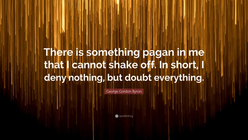 George Gordon Byron Quote: “There is something pagan in me that I cannot shake off. In short, I deny nothing, but doubt everything.”