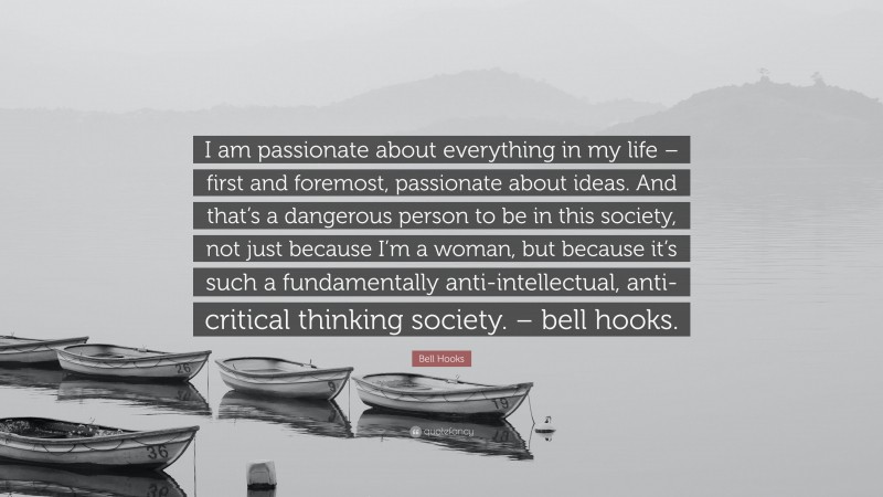 Bell Hooks Quote: “I am passionate about everything in my life – first and foremost, passionate about ideas. And that’s a dangerous person to be in this society, not just because I’m a woman, but because it’s such a fundamentally anti-intellectual, anti-critical thinking society. – bell hooks.”