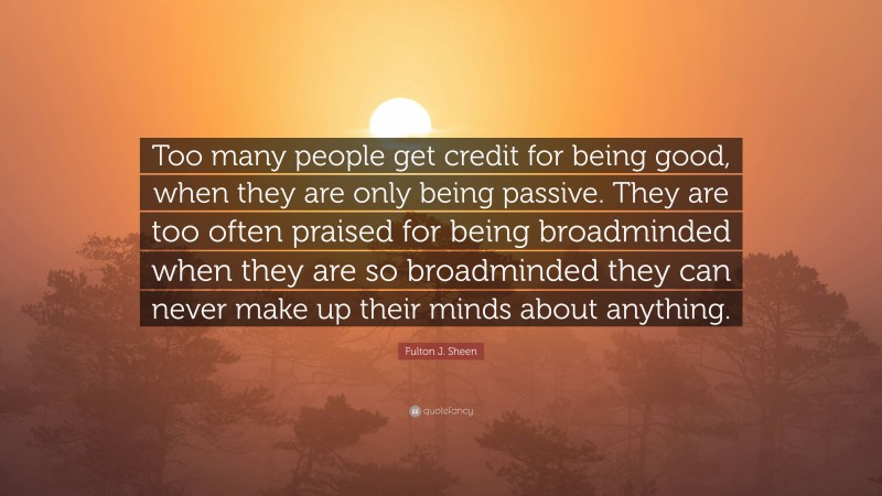 Fulton J. Sheen Quote: “Too many people get credit for being good, when they are only being passive. They are too often praised for being broadminded when they are so broadminded they can never make up their minds about anything.”