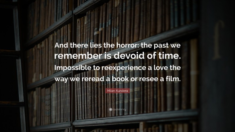 Milan Kundera Quote: “And there lies the horror: the past we remember is devoid of time. Impossible to reexperience a love the way we reread a book or resee a film.”