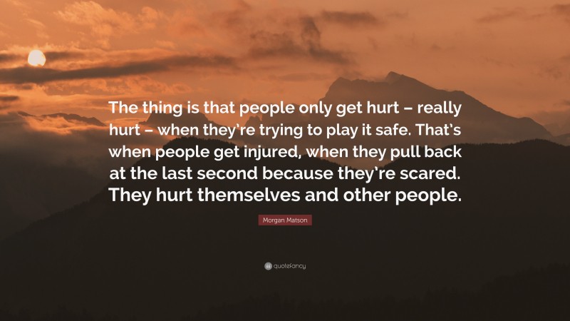 Morgan Matson Quote: “The thing is that people only get hurt – really hurt – when they’re trying to play it safe. That’s when people get injured, when they pull back at the last second because they’re scared. They hurt themselves and other people.”