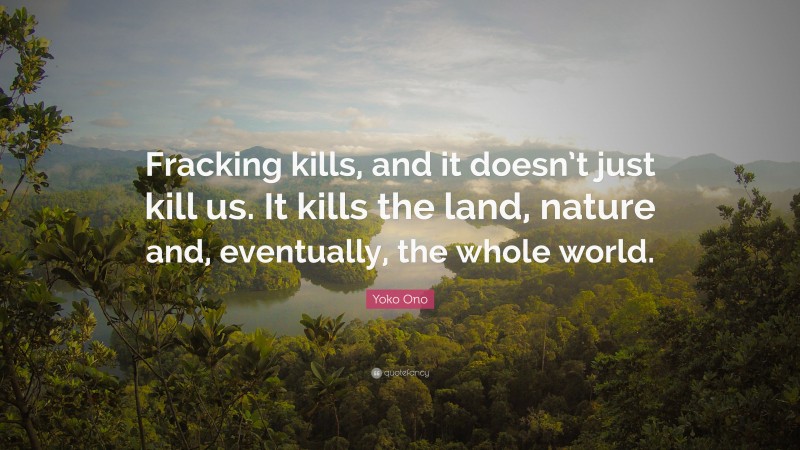 Yoko Ono Quote: “Fracking kills, and it doesn’t just kill us. It kills the land, nature and, eventually, the whole world.”