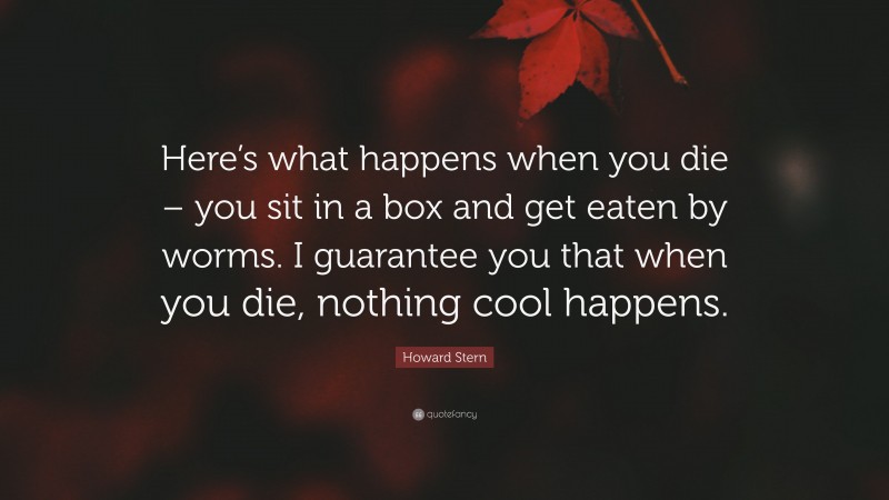 Howard Stern Quote: “Here’s what happens when you die – you sit in a box and get eaten by worms. I guarantee you that when you die, nothing cool happens.”