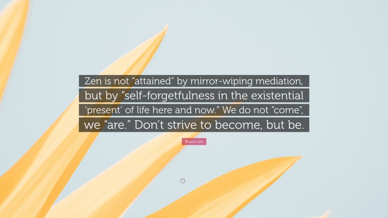 Bruce Lee Quote: “Zen is not “attained” by mirror-wiping mediation, but by “self-forgetfulness in the existential ‘present’ of life here and now.” We do not “come”, we “are.” Don’t strive to become, but be.”
