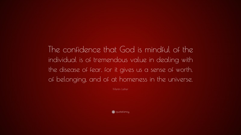 Martin Luther Quote: “The confidence that God is mindful of the individual is of tremendous value in dealing with the disease of fear, for it gives us a sense of worth, of belonging, and of at homeness in the universe.”
