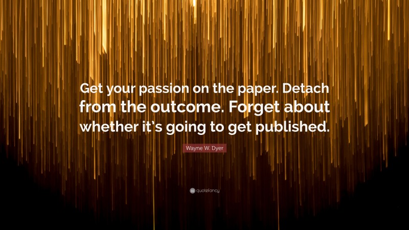 Wayne W. Dyer Quote: “Get your passion on the paper. Detach from the outcome. Forget about whether it’s going to get published.”