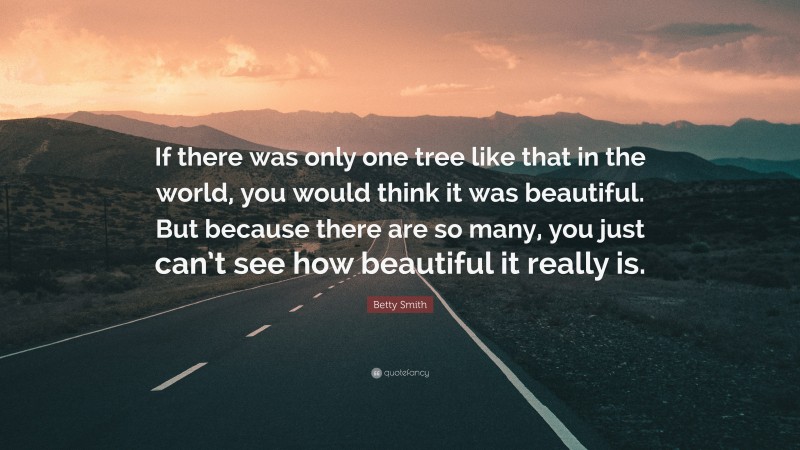 Betty Smith Quote: “If there was only one tree like that in the world, you would think it was beautiful. But because there are so many, you just can’t see how beautiful it really is.”