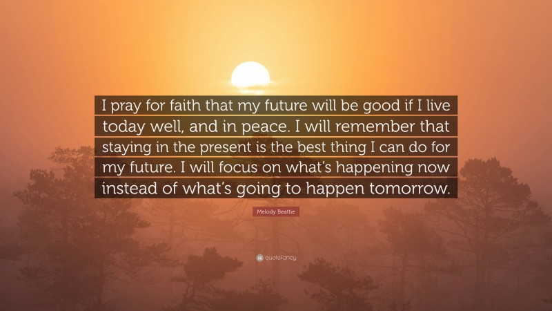 Melody Beattie Quote: “I pray for faith that my future will be good if I live today well, and in peace. I will remember that staying in the present is the best thing I can do for my future. I will focus on what’s happening now instead of what’s going to happen tomorrow.”