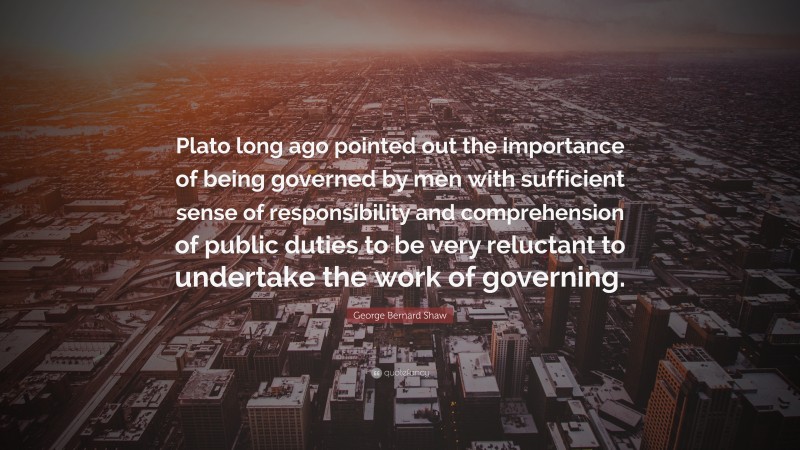 George Bernard Shaw Quote: “Plato long ago pointed out the importance of being governed by men with sufficient sense of responsibility and comprehension of public duties to be very reluctant to undertake the work of governing.”