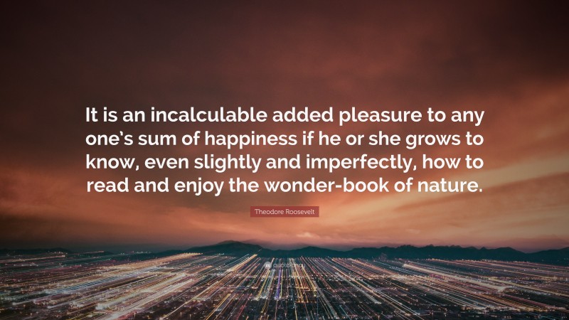 Theodore Roosevelt Quote: “It is an incalculable added pleasure to any one’s sum of happiness if he or she grows to know, even slightly and imperfectly, how to read and enjoy the wonder-book of nature.”