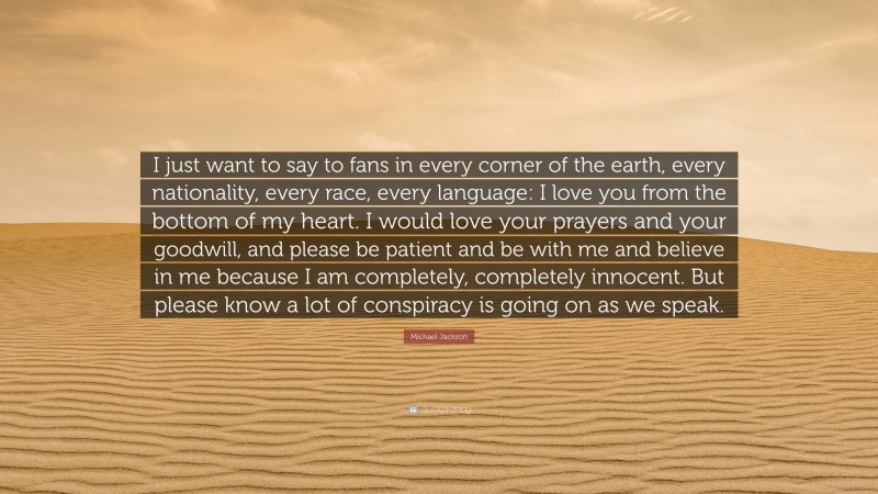Michael Jackson Quote: “I just want to say to fans in every corner of the earth, every nationality, every race, every language: I love you from the bottom of my heart. I would love your prayers and your goodwill, and please be patient and be with me and believe in me because I am completely, completely innocent. But please know a lot of conspiracy is going on as we speak.”