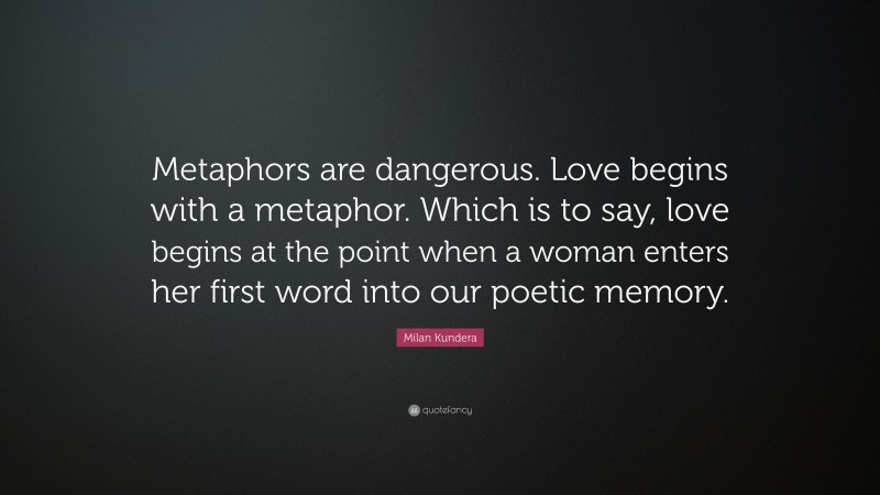 Milan Kundera Quote: “Metaphors are dangerous. Love begins with a metaphor. Which is to say, love begins at the point when a woman enters her first word into our poetic memory.”