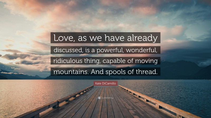 Kate DiCamillo Quote: “Love, as we have already discussed, is a powerful, wonderful, ridiculous thing, capable of moving mountains. And spools of thread.”