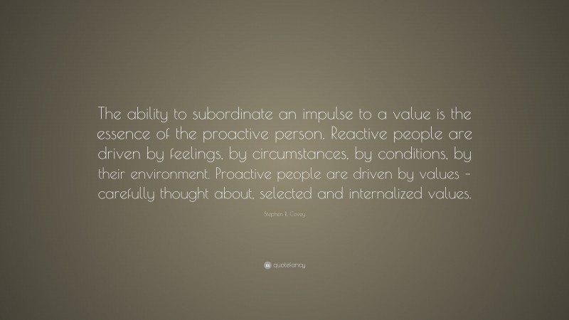 Stephen R. Covey Quote: “The ability to subordinate an impulse to a value is the essence of the proactive person. Reactive people are driven by feelings, by circumstances, by conditions, by their environment. Proactive people are driven by values – carefully thought about, selected and internalized values.”
