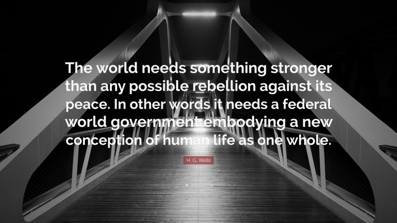 H. G. Wells Quote: “The world needs something stronger than any possible rebellion against its peace. In other words it needs a federal world government embodying a new conception of human life as one whole.”