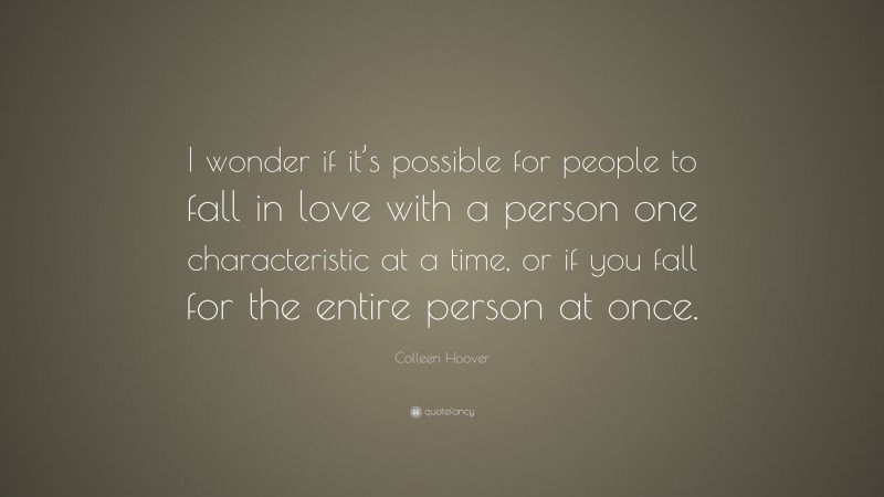 Colleen Hoover Quote: “I wonder if it’s possible for people to fall in love with a person one characteristic at a time, or if you fall for the entire person at once.”