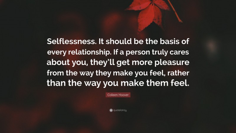 Colleen Hoover Quote: “Selflessness. It should be the basis of every relationship. If a person truly cares about you, they’ll get more pleasure from the way they make you feel, rather than the way you make them feel.”