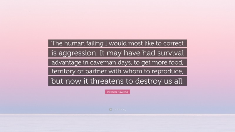 Stephen Hawking Quote: “The human failing I would most like to correct is aggression. It may have had survival advantage in caveman days, to get more food, territory or partner with whom to reproduce, but now it threatens to destroy us all.”
