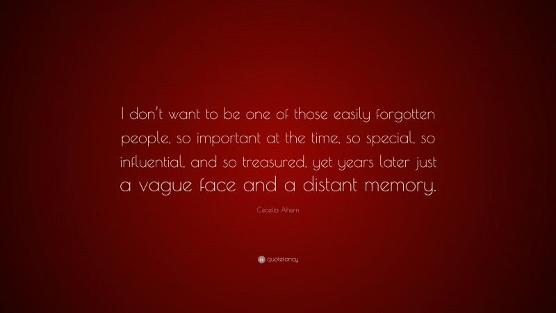 Cecelia Ahern Quote: “I don’t want to be one of those easily forgotten people, so important at the time, so special, so influential, and so treasured, yet years later just a vague face and a distant memory.”