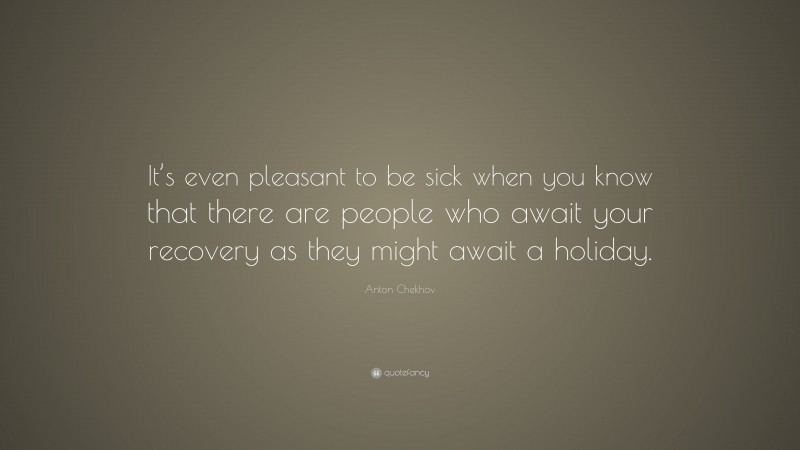 Anton Chekhov Quote: “It’s even pleasant to be sick when you know that there are people who await your recovery as they might await a holiday.”