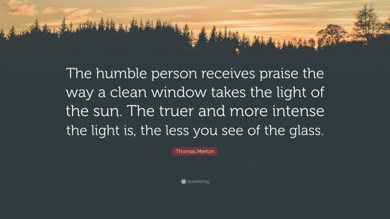 Thomas Merton Quote: “The humble person receives praise the way a clean window takes the light of the sun. The truer and more intense the light is, the less you see of the glass.”