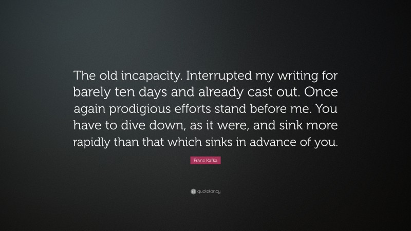Franz Kafka Quote: “The old incapacity. Interrupted my writing for barely ten days and already cast out. Once again prodigious efforts stand before me. You have to dive down, as it were, and sink more rapidly than that which sinks in advance of you.”