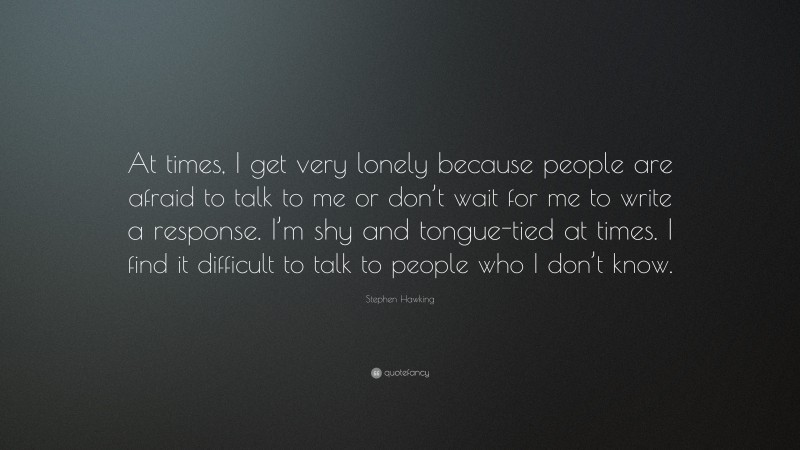 Stephen Hawking Quote: “At times, I get very lonely because people are afraid to talk to me or don’t wait for me to write a response. I’m shy and tongue-tied at times. I find it difficult to talk to people who I don’t know.”