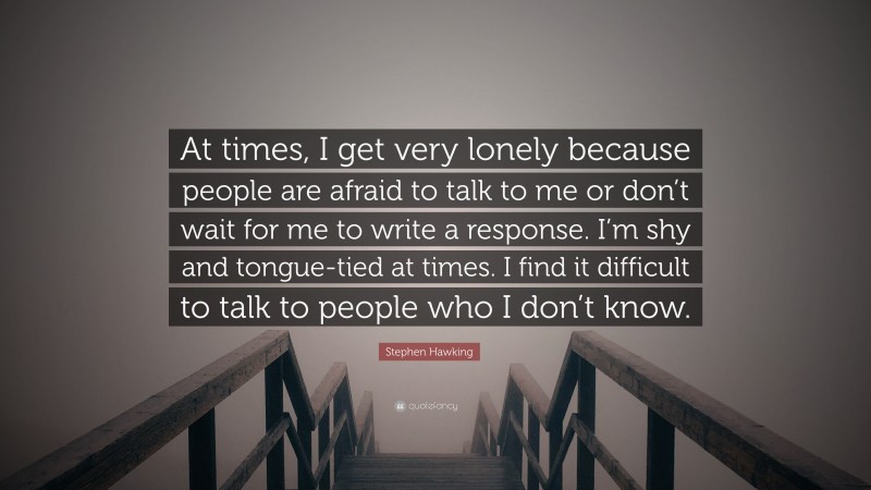 Stephen Hawking Quote: “At times, I get very lonely because people are afraid to talk to me or don’t wait for me to write a response. I’m shy and tongue-tied at times. I find it difficult to talk to people who I don’t know.”