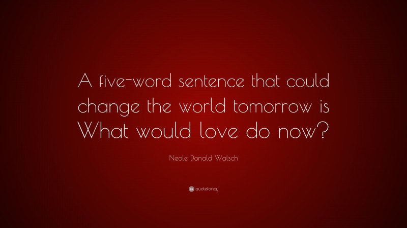 Neale Donald Walsch Quote: “A five-word sentence that could change the world tomorrow is What would love do now?”