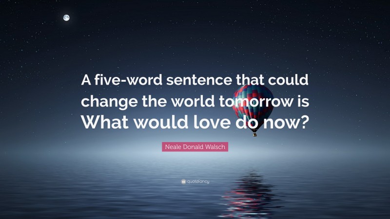 Neale Donald Walsch Quote: “A five-word sentence that could change the world tomorrow is What would love do now?”