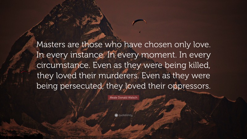 Neale Donald Walsch Quote: “Masters are those who have chosen only love. In every instance. In every moment. In every circumstance. Even as they were being killed, they loved their murderers. Even as they were being persecuted, they loved their oppressors.”