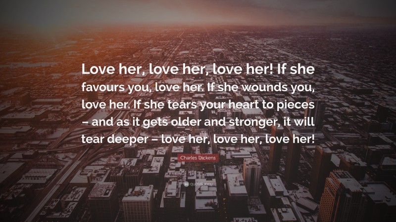 Charles Dickens Quote: “Love her, love her, love her! If she favours you, love her. If she wounds you, love her. If she tears your heart to pieces – and as it gets older and stronger, it will tear deeper – love her, love her, love her!”