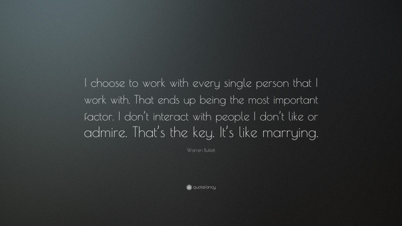 Warren Buffett Quote: “I choose to work with every single person that I work with. That ends up being the most important factor. I don’t interact with people I don’t like or admire. That’s the key. It’s like marrying.”