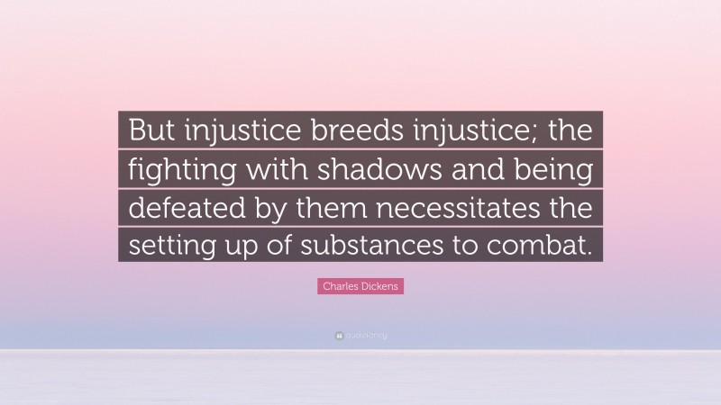 Charles Dickens Quote: “But injustice breeds injustice; the fighting with shadows and being defeated by them necessitates the setting up of substances to combat.”