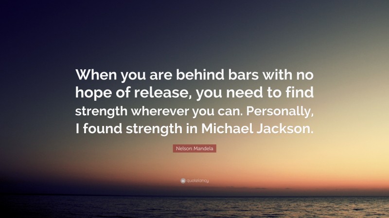 Nelson Mandela Quote: “When you are behind bars with no hope of release, you need to find strength wherever you can. Personally, I found strength in Michael Jackson.”