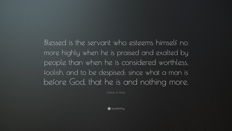 Francis of Assisi Quote: “Blessed is the servant who esteems himself no more highly when he is praised and exalted by people than when he is considered worthless, foolish, and to be despised; since what a man is before God, that he is and nothing more.”