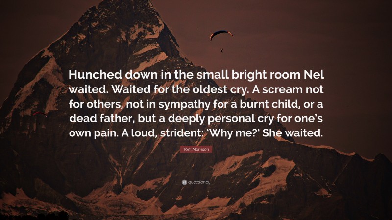 Toni Morrison Quote: “Hunched down in the small bright room Nel waited. Waited for the oldest cry. A scream not for others, not in sympathy for a burnt child, or a dead father, but a deeply personal cry for one’s own pain. A loud, strident: ‘Why me?’ She waited.”
