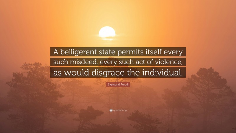Sigmund Freud Quote: “A belligerent state permits itself every such misdeed, every such act of violence, as would disgrace the individual.”