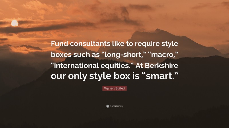 Warren Buffett Quote: “Fund consultants like to require style boxes such as “long-short,” “macro,” “international equities.” At Berkshire our only style box is “smart.””