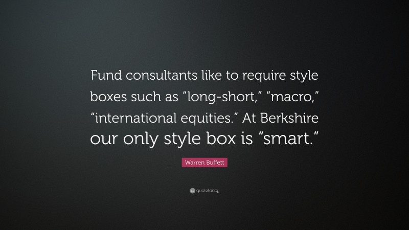 Warren Buffett Quote: “Fund consultants like to require style boxes such as “long-short,” “macro,” “international equities.” At Berkshire our only style box is “smart.””