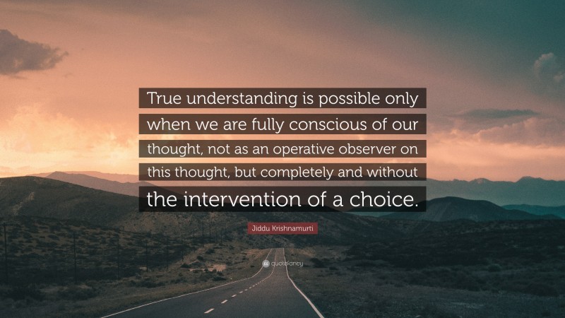 Jiddu Krishnamurti Quote: “True understanding is possible only when we are fully conscious of our thought, not as an operative observer on this thought, but completely and without the intervention of a choice.”