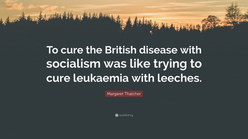 Margaret Thatcher Quote: “To cure the British disease with socialism was like trying to cure leukaemia with leeches.”