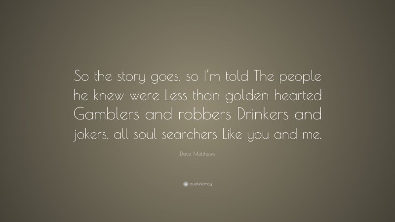 Dave Matthews Quote: “So the story goes, so I’m told The people he knew were Less than golden hearted Gamblers and robbers Drinkers and jokers, all soul searchers Like you and me.”